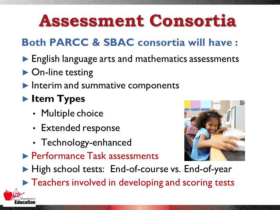 Assessment Consortia Both PARCC & SBAC consortia will have : ► English language arts and mathematics assessments ► On-line testing ► Interim and summative components ► Item Types Multiple choice Extended response Technology-enhanced ► Performance Task assessments ► High school tests: End-of-course vs.