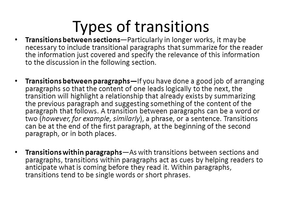 Types of transitions Transitions between sections—Particularly in longer works, it may be necessary to include transitional paragraphs that summarize for the reader the information just covered and specify the relevance of this information to the discussion in the following section.