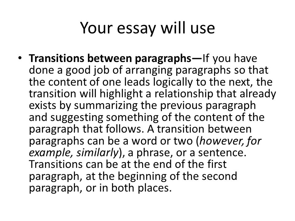 Your essay will use Transitions between paragraphs—If you have done a good job of arranging paragraphs so that the content of one leads logically to the next, the transition will highlight a relationship that already exists by summarizing the previous paragraph and suggesting something of the content of the paragraph that follows.