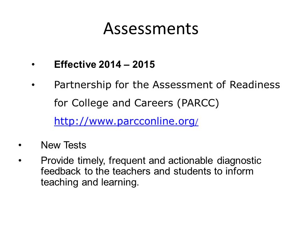 Assessments Effective 2014 – 2015 Partnership for the Assessment of Readiness for College and Careers (PARCC)   /   / New Tests Provide timely, frequent and actionable diagnostic feedback to the teachers and students to inform teaching and learning.