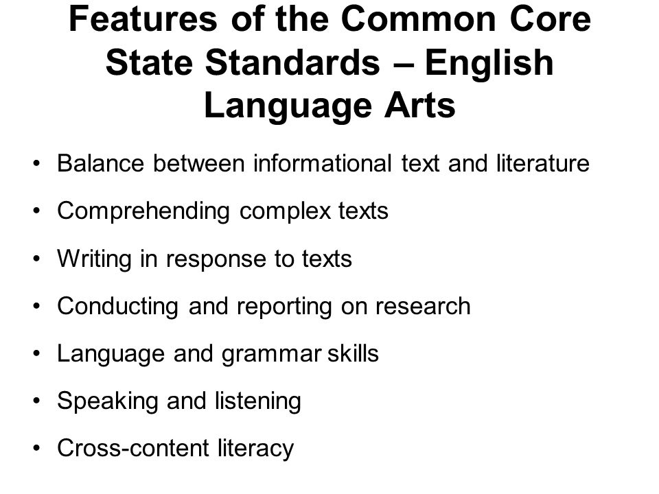 Features of the Common Core State Standards – English Language Arts Balance between informational text and literature Comprehending complex texts Writing in response to texts Conducting and reporting on research Language and grammar skills Speaking and listening Cross-content literacy