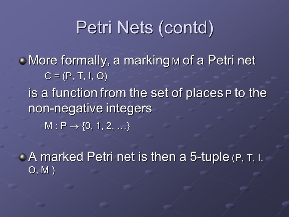 Petri Nets (contd) More formally, a marking M of a Petri net C = (P, T, I, O) is a function from the set of places P to the non-negative integers M : P  {0, 1, 2, …} A marked Petri net is then a 5-tuple (P, T, I, O, M )