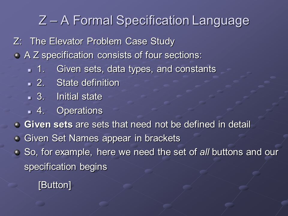 Z – A Formal Specification Language Z: The Elevator Problem Case Study A Z specification consists of four sections: 1.Given sets, data types, and constants 1.Given sets, data types, and constants 2.State definition 2.State definition 3.Initial state 3.Initial state 4.Operations 4.Operations Given sets are sets that need not be defined in detail Given Set Names appear in brackets So, for example, here we need the set of all buttons and our specification begins [Button] [Button]
