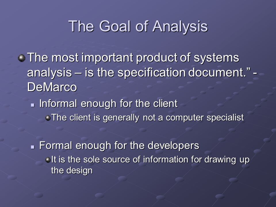 The Goal of Analysis The most important product of systems analysis – is the specification document. - DeMarco Informal enough for the client Informal enough for the client The client is generally not a computer specialist Formal enough for the developers Formal enough for the developers It is the sole source of information for drawing up the design