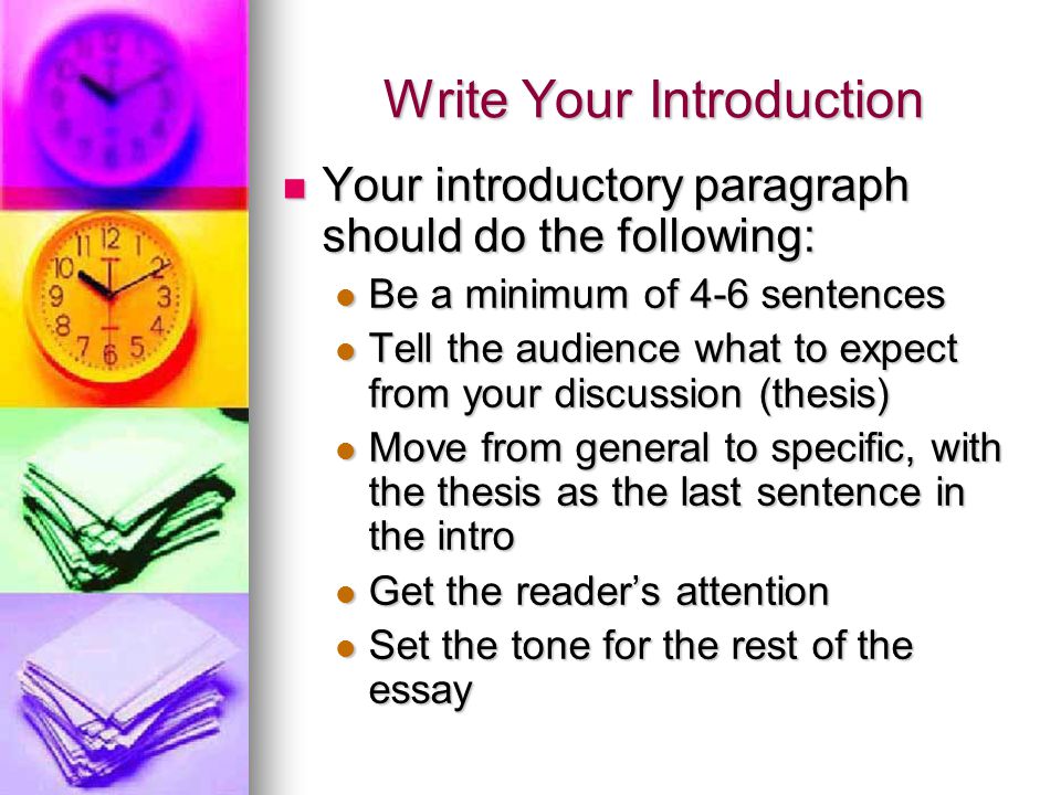 Write Your Introduction Your introductory paragraph should do the following: Your introductory paragraph should do the following: Be a minimum of 4-6 sentences Be a minimum of 4-6 sentences Tell the audience what to expect from your discussion (thesis) Tell the audience what to expect from your discussion (thesis) Move from general to specific, with the thesis as the last sentence in the intro Move from general to specific, with the thesis as the last sentence in the intro Get the reader’s attention Get the reader’s attention Set the tone for the rest of the essay Set the tone for the rest of the essay