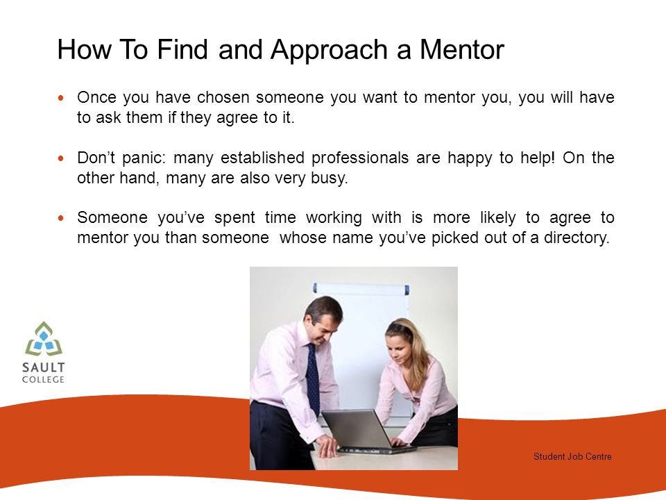 Student Job Centre 2012 Student Job Centre How To Find and Approach a Mentor Once you have chosen someone you want to mentor you, you will have to ask them if they agree to it.