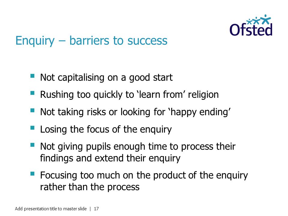 Enquiry – barriers to success  Not capitalising on a good start  Rushing too quickly to ‘learn from’ religion  Not taking risks or looking for ‘happy ending’  Losing the focus of the enquiry  Not giving pupils enough time to process their findings and extend their enquiry  Focusing too much on the product of the enquiry rather than the process Add presentation title to master slide | 17