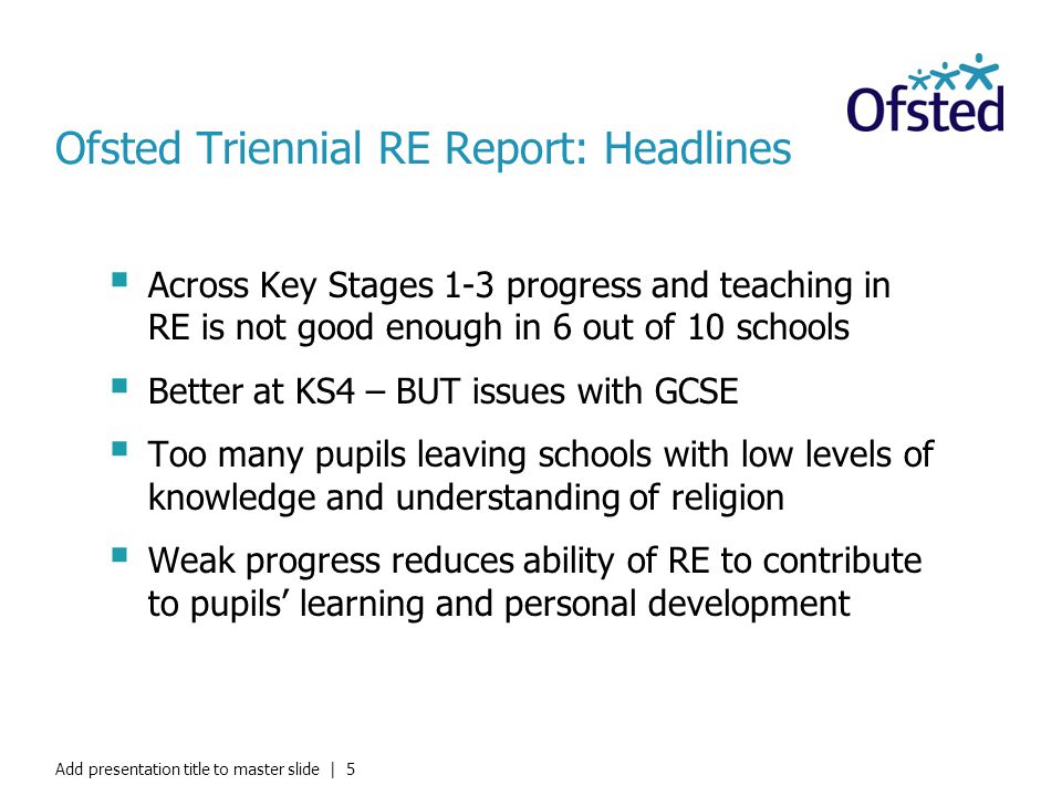 Ofsted Triennial RE Report: Headlines  Across Key Stages 1-3 progress and teaching in RE is not good enough in 6 out of 10 schools  Better at KS4 – BUT issues with GCSE  Too many pupils leaving schools with low levels of knowledge and understanding of religion  Weak progress reduces ability of RE to contribute to pupils’ learning and personal development Add presentation title to master slide | 5