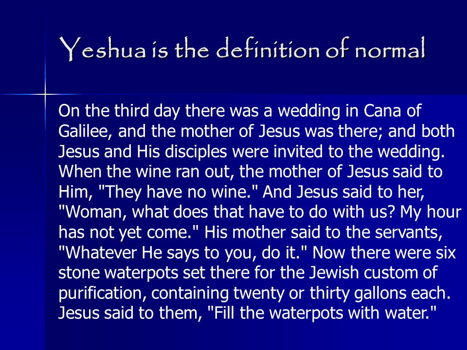 Yeshua is the definition of normal On the third day there was a wedding in Cana of Galilee, and the mother of Jesus was there; and both Jesus and His disciples were invited to the wedding.