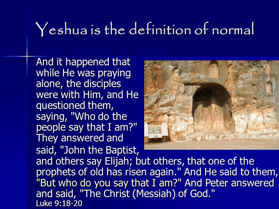 Yeshua is the definition of normal And it happened that while He was praying alone, the disciples were with Him, and He questioned them, saying, Who do the people say that I am They answered and said, John the Baptist, and others say Elijah; but others, that one of the prophets of old has risen again. And He said to them, But who do you say that I am And Peter answered and said, The Christ (Messiah) of God. Luke 9:18-20