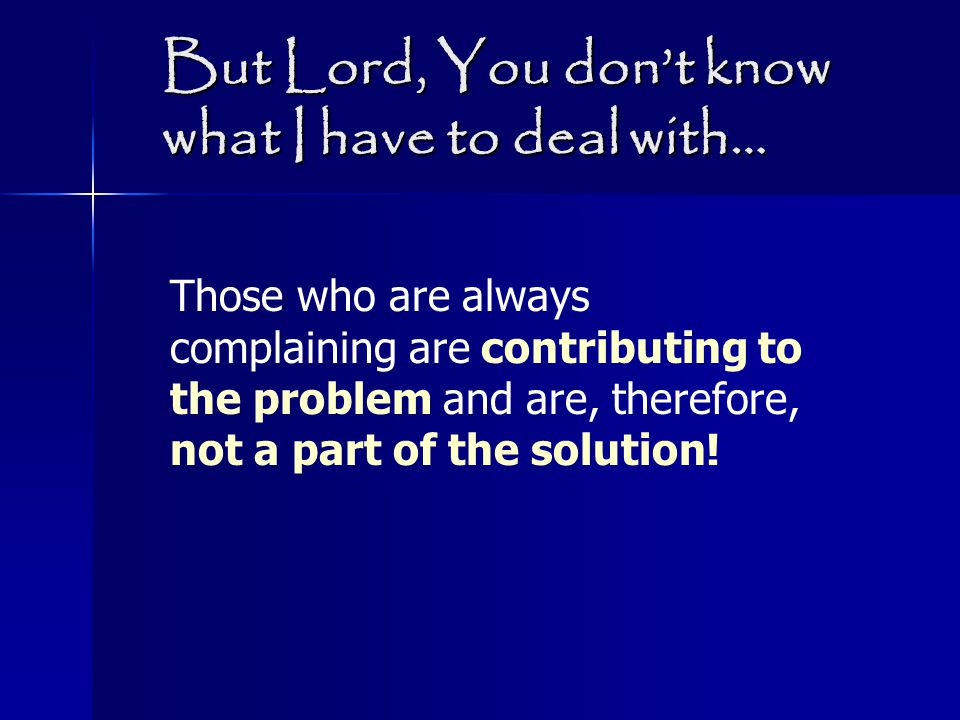 But Lord, You don’t know what I have to deal with… Those who are always complaining are contributing to the problem and are, therefore, not a part of the solution!