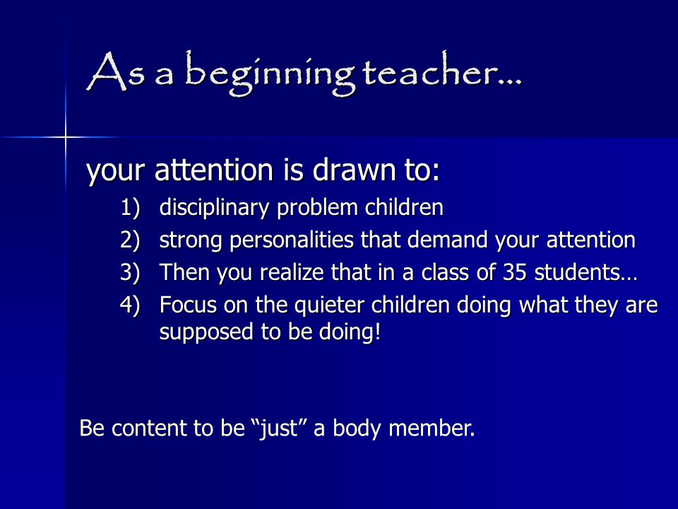 As a beginning teacher… your attention is drawn to: 1)disciplinary problem children 2)strong personalities that demand your attention 3)Then you realize that in a class of 35 students… 4)Focus on the quieter children doing what they are supposed to be doing.