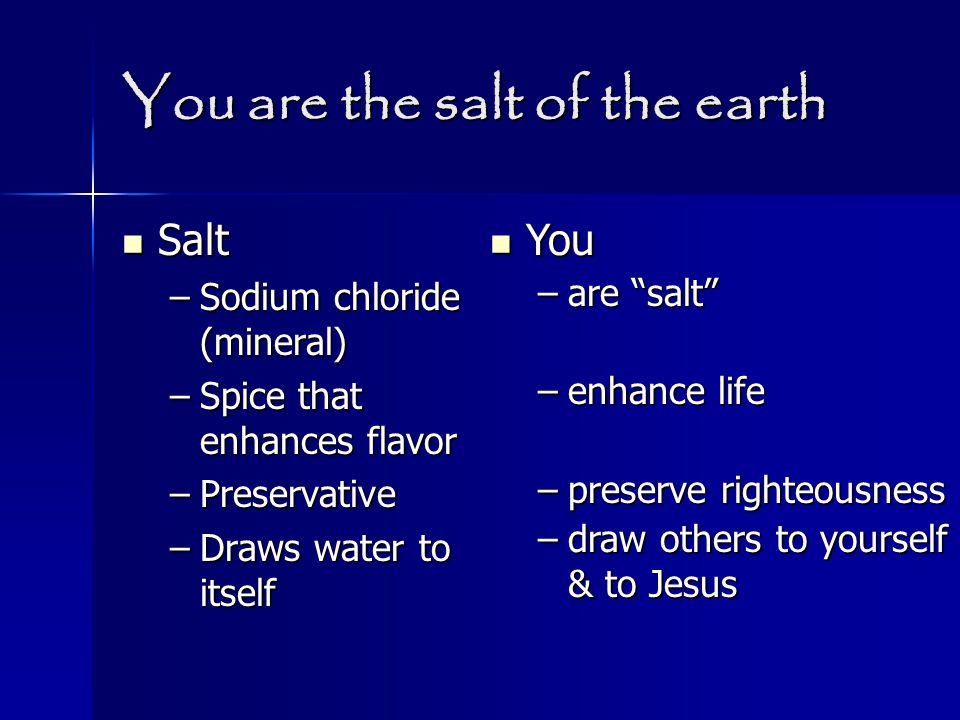 You are the salt of the earth Salt Salt –Sodium chloride (mineral) –Spice that enhances flavor –Preservative –Draws water to itself You You –are salt –enhance life –preserve righteousness –draw others to yourself & to Jesus