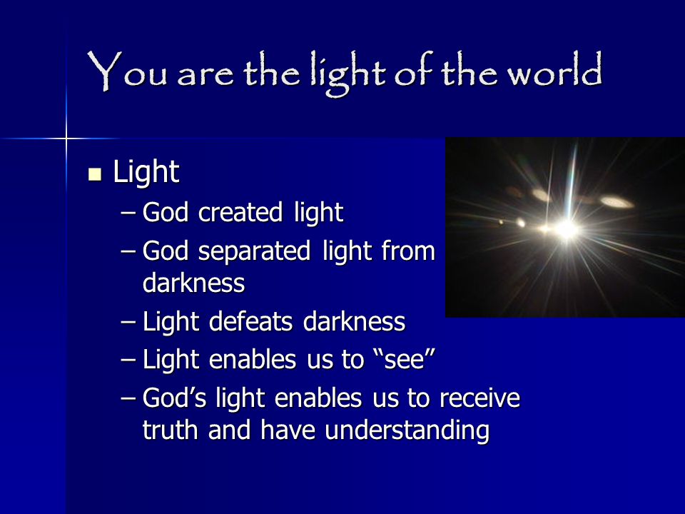 You are the light of the world Light Light –God created light –God separated light from darkness –Light defeats darkness –Light enables us to see –God’s light enables us to receive truth and have understanding