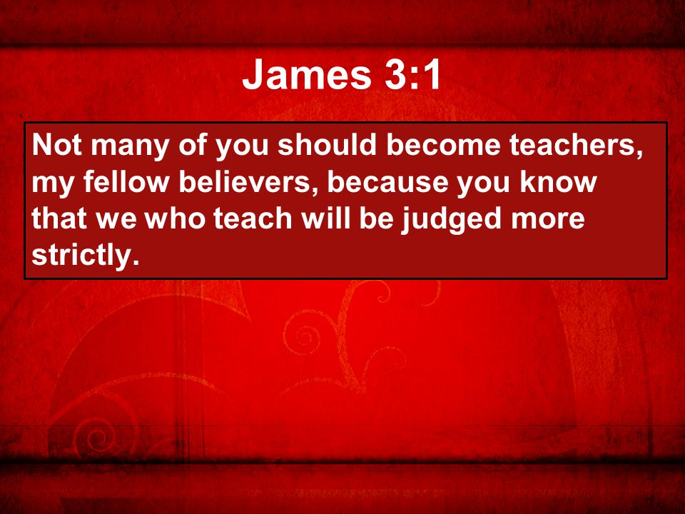 James 3:1 Not many of you should become teachers, my fellow believers, because you know that we who teach will be judged more strictly.