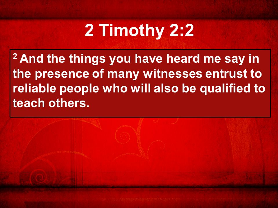 2 Timothy 2:2 2 And the things you have heard me say in the presence of many witnesses entrust to reliable people who will also be qualified to teach others.