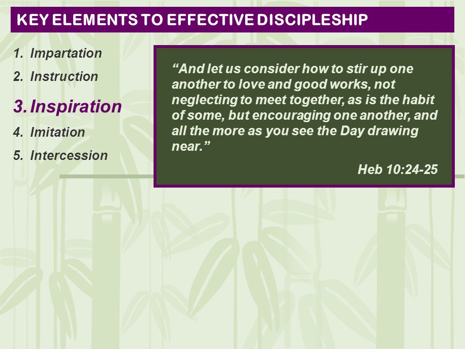 KEY ELEMENTS TO EFFECTIVE DISCIPLESHIP 1.Impartation 2.Instruction 3.Inspiration 4.Imitation 5.Intercession And let us consider how to stir up one another to love and good works, not neglecting to meet together, as is the habit of some, but encouraging one another, and all the more as you see the Day drawing near. Heb 10:24-25