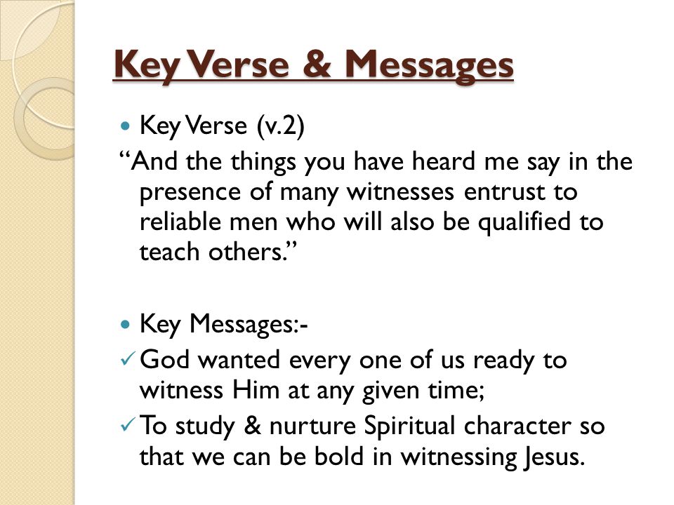 Key Verse & Messages Key Verse (v.2) And the things you have heard me say in the presence of many witnesses entrust to reliable men who will also be qualified to teach others. Key Messages:- God wanted every one of us ready to witness Him at any given time; To study & nurture Spiritual character so that we can be bold in witnessing Jesus.