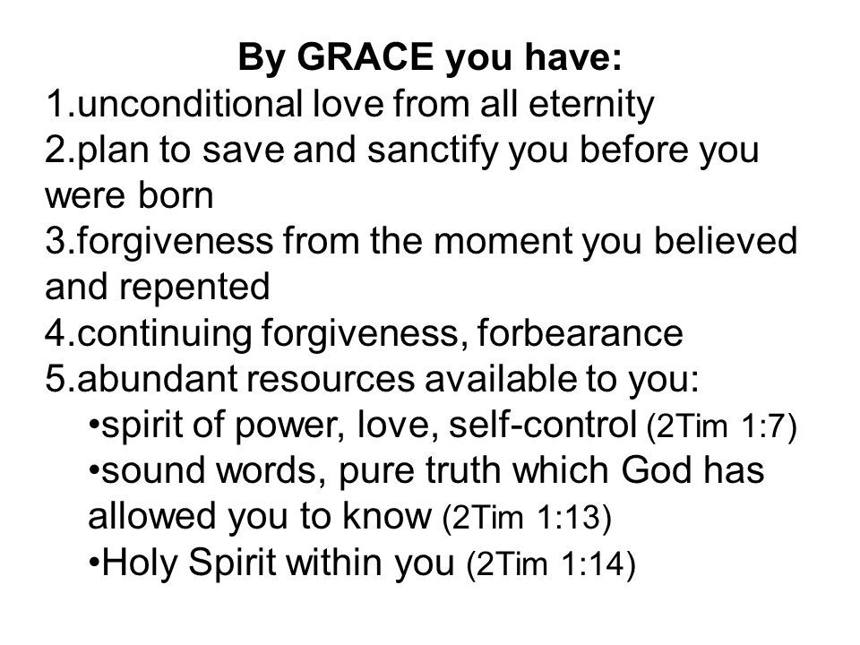 By GRACE you have: 1.unconditional love from all eternity 2.plan to save and sanctify you before you were born 3.forgiveness from the moment you believed and repented 4.continuing forgiveness, forbearance 5.abundant resources available to you: spirit of power, love, self-control (2Tim 1:7) sound words, pure truth which God has allowed you to know (2Tim 1:13) Holy Spirit within you (2Tim 1:14)