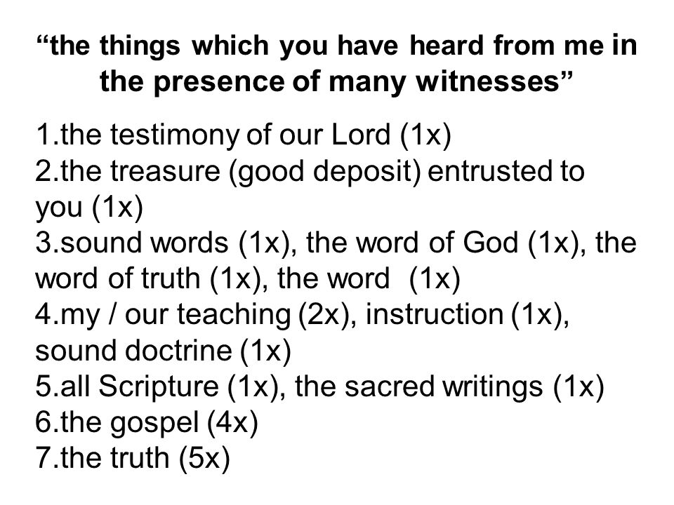 the things which you have heard from me in the presence of many witnesses 1.the testimony of our Lord (1x) 2.the treasure (good deposit) entrusted to you (1x) 3.sound words (1x), the word of God (1x), the word of truth (1x), the word (1x) 4.my / our teaching (2x), instruction (1x), sound doctrine (1x) 5.all Scripture (1x), the sacred writings (1x) 6.the gospel (4x) 7.the truth (5x)