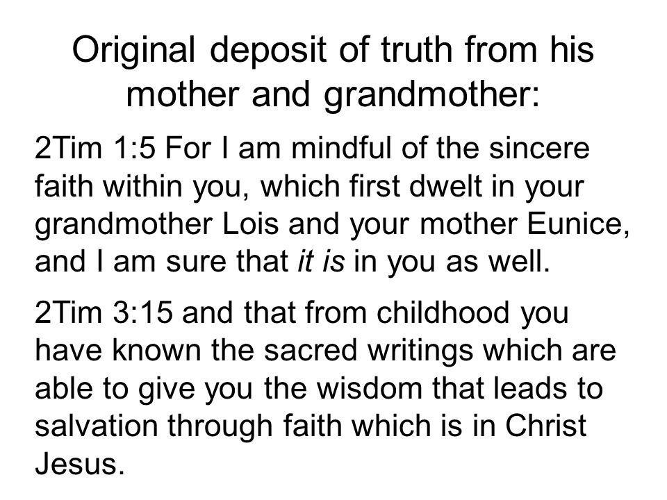 Original deposit of truth from his mother and grandmother: 2Tim 1:5 For I am mindful of the sincere faith within you, which first dwelt in your grandmother Lois and your mother Eunice, and I am sure that it is in you as well.