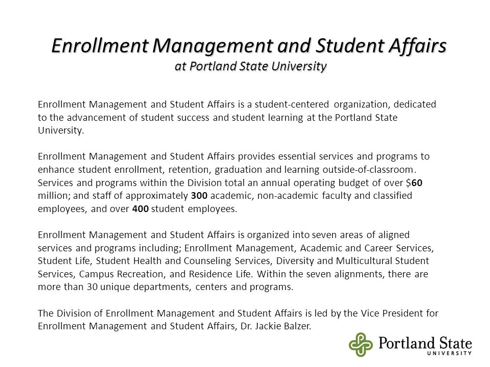 Enrollment Management and Student Affairs at Portland State University Enrollment Management and Student Affairs is a student-centered organization, dedicated to the advancement of student success and student learning at the Portland State University.