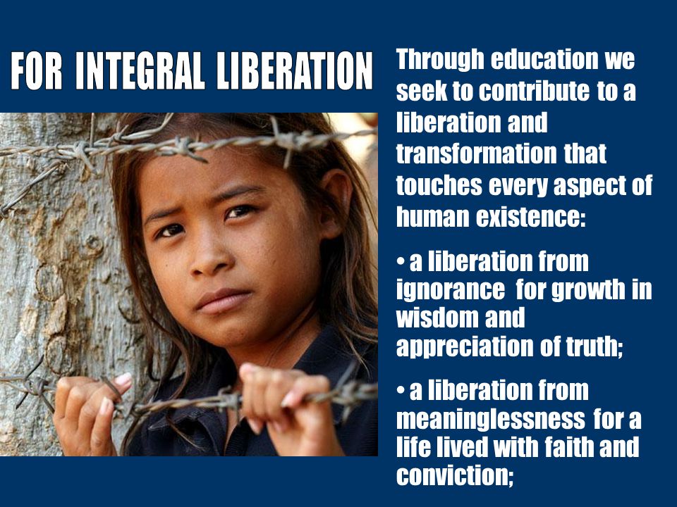 Through education we seek to contribute to a liberation and transformation that touches every aspect of human existence: a liberation from ignorance for growth in wisdom and appreciation of truth; a liberation from meaninglessness for a life lived with faith and conviction;