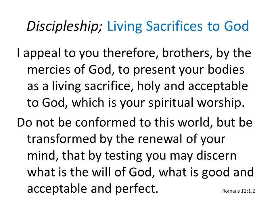 Discipleship; Living Sacrifices to God I appeal to you therefore, brothers, by the mercies of God, to present your bodies as a living sacrifice, holy and acceptable to God, which is your spiritual worship.