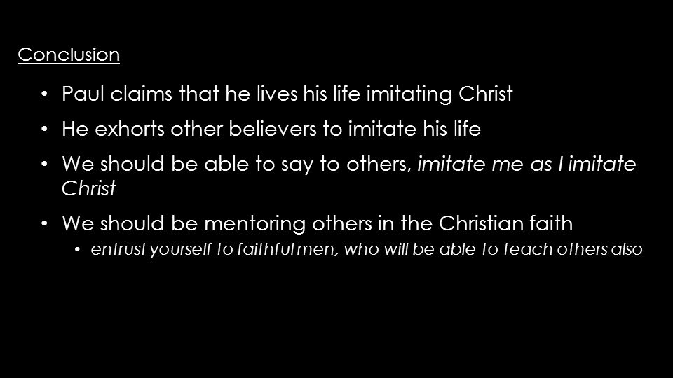 Conclusion Conclusion Paul claims that he lives his life imitating Christ Paul claims that he lives his life imitating Christ He exhorts other believers to imitate his life He exhorts other believers to imitate his life We should be able to say to others, imitate me as I imitate Christ We should be able to say to others, imitate me as I imitate Christ We should be mentoring others in the Christian faith We should be mentoring others in the Christian faith entrust yourself to faithful men, who will be able to teach others also entrust yourself to faithful men, who will be able to teach others also