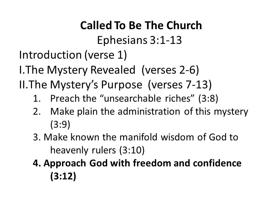 Called To Be The Church Ephesians 3:1-13 Introduction (verse 1) I.The Mystery Revealed (verses 2-6) II.The Mystery’s Purpose (verses 7-13) 1.Preach the unsearchable riches (3:8) 2.Make plain the administration of this mystery (3:9) 3.