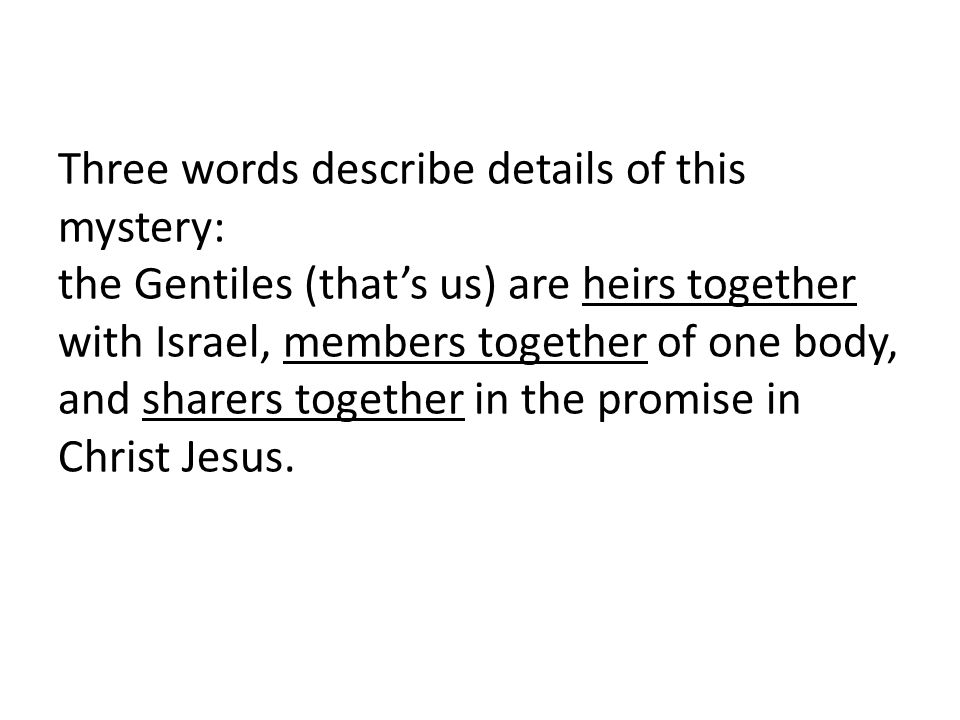 Three words describe details of this mystery: the Gentiles (that’s us) are heirs together with Israel, members together of one body, and sharers together in the promise in Christ Jesus.