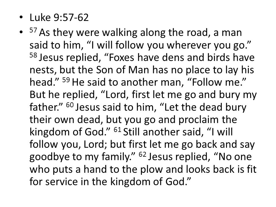 Luke 9: As they were walking along the road, a man said to him, I will follow you wherever you go. 58 Jesus replied, Foxes have dens and birds have nests, but the Son of Man has no place to lay his head. 59 He said to another man, Follow me. But he replied, Lord, first let me go and bury my father. 60 Jesus said to him, Let the dead bury their own dead, but you go and proclaim the kingdom of God. 61 Still another said, I will follow you, Lord; but first let me go back and say goodbye to my family. 62 Jesus replied, No one who puts a hand to the plow and looks back is fit for service in the kingdom of God.