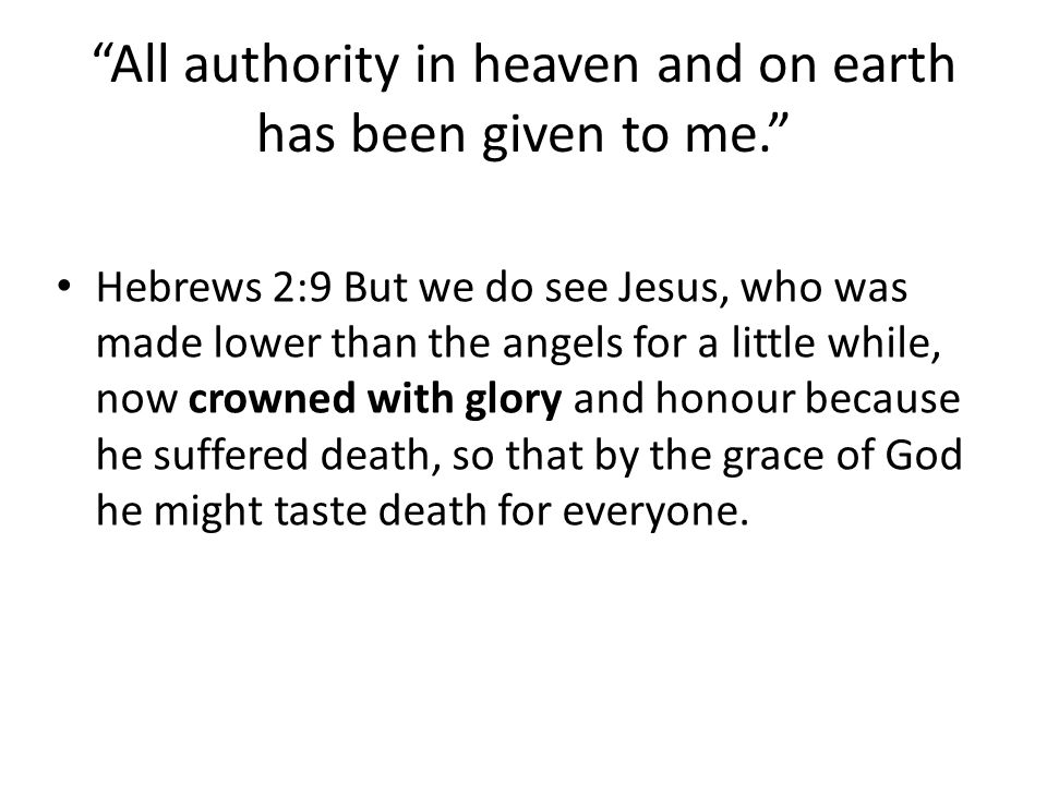 All authority in heaven and on earth has been given to me. Hebrews 2:9 But we do see Jesus, who was made lower than the angels for a little while, now crowned with glory and honour because he suffered death, so that by the grace of God he might taste death for everyone.