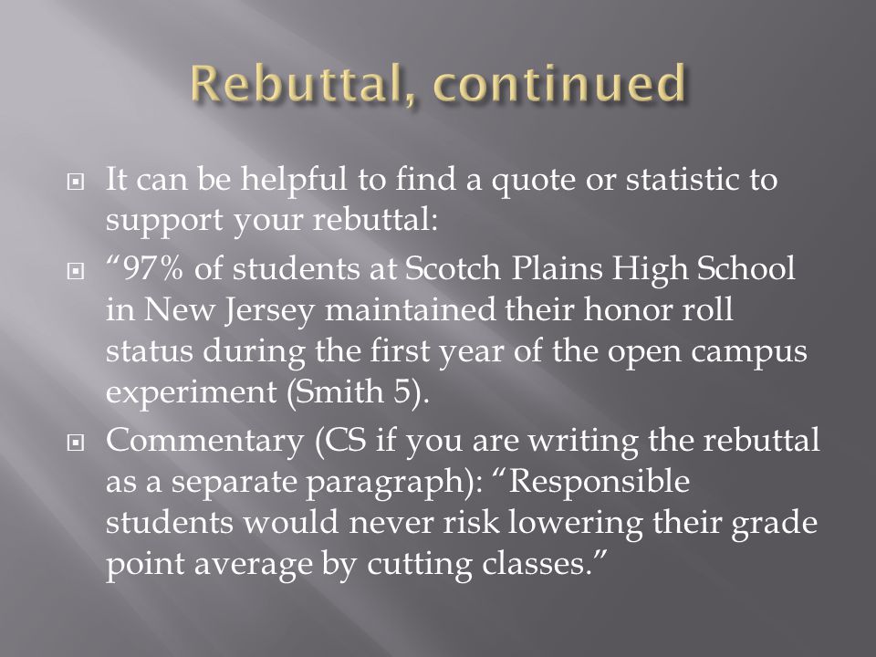  It can be helpful to find a quote or statistic to support your rebuttal:  97% of students at Scotch Plains High School in New Jersey maintained their honor roll status during the first year of the open campus experiment (Smith 5).