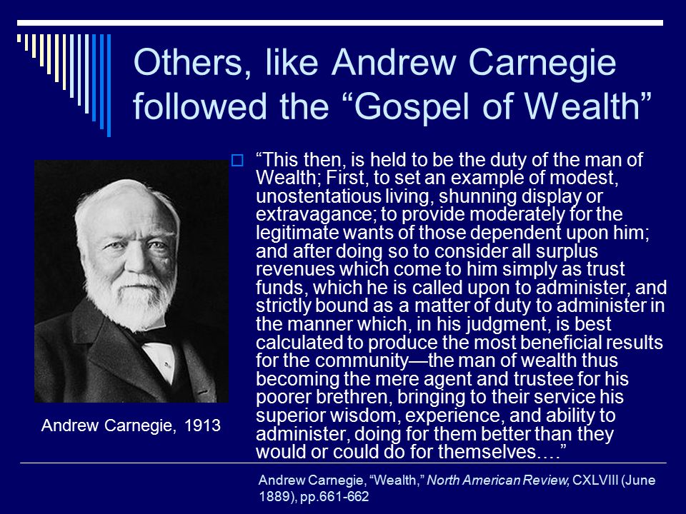 Others, like Andrew Carnegie followed the Gospel of Wealth  This then, is held to be the duty of the man of Wealth; First, to set an example of modest, unostentatious living, shunning display or extravagance; to provide moderately for the legitimate wants of those dependent upon him; and after doing so to consider all surplus revenues which come to him simply as trust funds, which he is called upon to administer, and strictly bound as a matter of duty to administer in the manner which, in his judgment, is best calculated to produce the most beneficial results for the community—the man of wealth thus becoming the mere agent and trustee for his poorer brethren, bringing to their service his superior wisdom, experience, and ability to administer, doing for them better than they would or could do for themselves…. Andrew Carnegie, 1913 Andrew Carnegie, Wealth, North American Review, CXLVIII (June 1889), pp