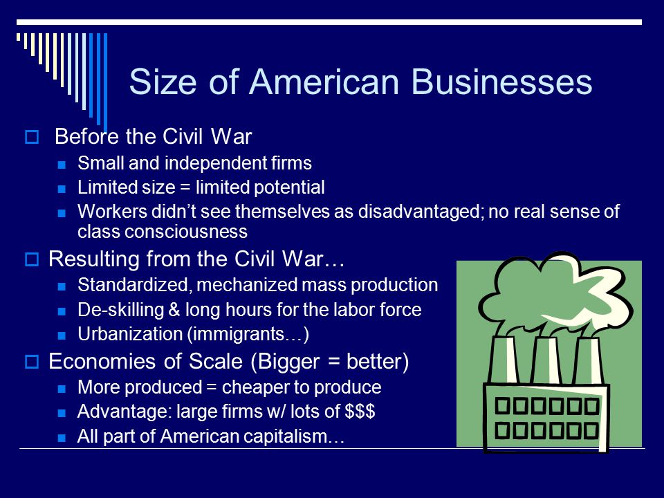 Size of American Businesses  Before the Civil War Small and independent firms Limited size = limited potential Workers didn’t see themselves as disadvantaged; no real sense of class consciousness  Resulting from the Civil War… Standardized, mechanized mass production De-skilling & long hours for the labor force Urbanization (immigrants…)  Economies of Scale (Bigger = better) More produced = cheaper to produce Advantage: large firms w/ lots of $$$ All part of American capitalism…