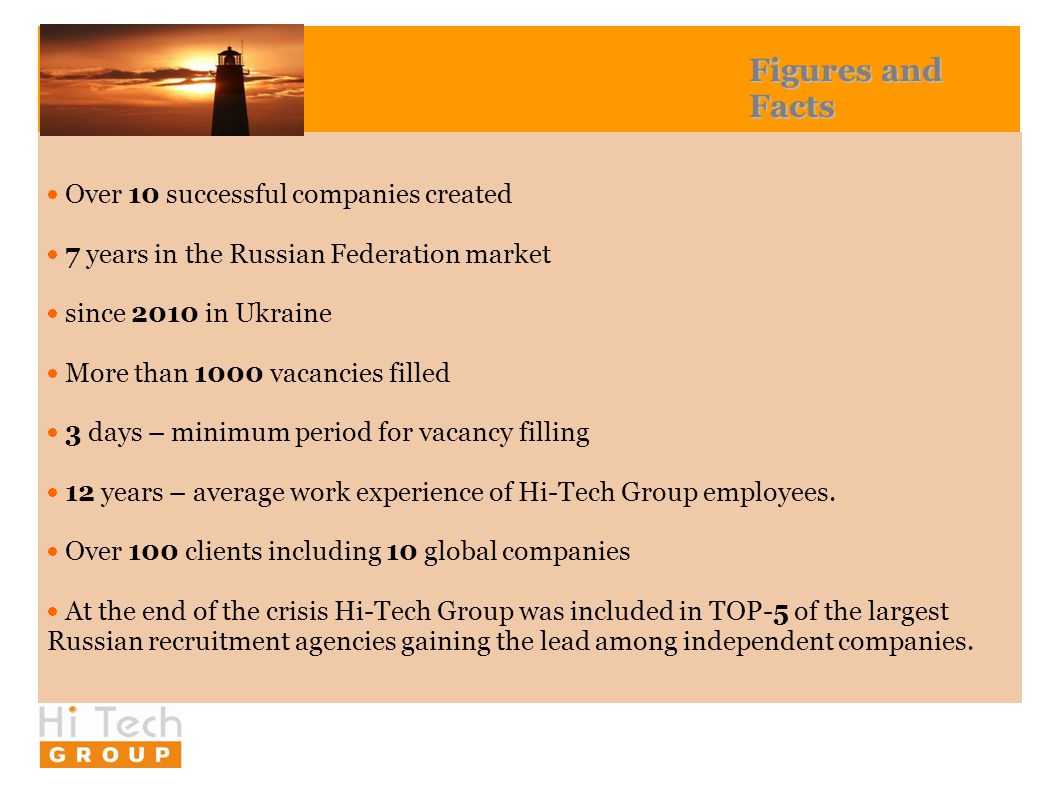 Figures and Facts  Over 10 successful companies created  7 years in the Russian Federation market  since 2010 in Ukraine  More than 1000 vacancies filled  3 days – minimum period for vacancy filling  12 years – average work experience of Hi-Tech Group employees.