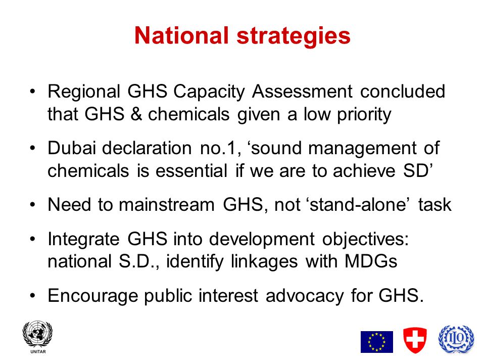 3 National strategies Regional GHS Capacity Assessment concluded that GHS & chemicals given a low priority Dubai declaration no.1, ‘sound management of chemicals is essential if we are to achieve SD’ Need to mainstream GHS, not ‘stand-alone’ task Integrate GHS into development objectives: national S.D., identify linkages with MDGs Encourage public interest advocacy for GHS.