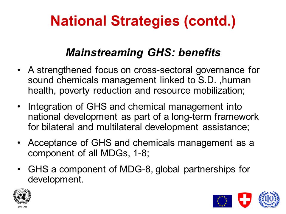 5 National Strategies (contd.) Mainstreaming GHS: benefits A strengthened focus on cross-sectoral governance for sound chemicals management linked to S.D.,human health, poverty reduction and resource mobilization; Integration of GHS and chemical management into national development as part of a long-term framework for bilateral and multilateral development assistance; Acceptance of GHS and chemicals management as a component of all MDGs, 1-8; GHS a component of MDG-8, global partnerships for development.