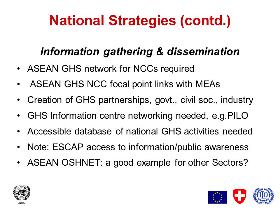 6 National Strategies (contd.) Information gathering & dissemination ASEAN GHS network for NCCs required ASEAN GHS NCC focal point links with MEAs Creation of GHS partnerships, govt., civil soc., industry GHS Information centre networking needed, e.g.PILO Accessible database of national GHS activities needed Note: ESCAP access to information/public awareness ASEAN OSHNET: a good example for other Sectors