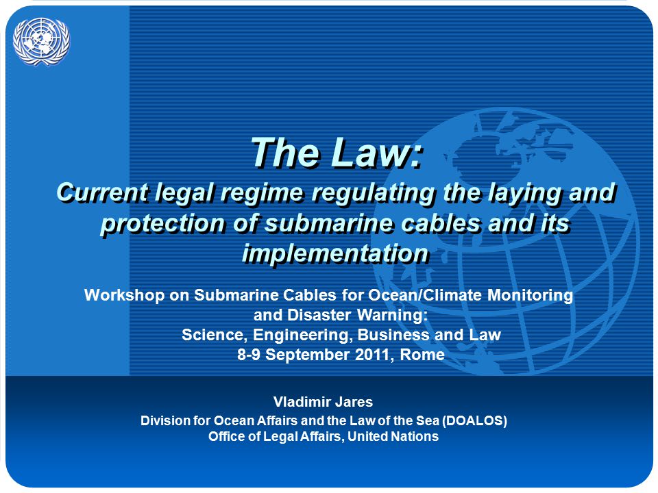 The Law: Current legal regime regulating the laying and protection of submarine cables and its implementation Vladimir Jares Division for Ocean Affairs and the Law of the Sea (DOALOS) Office of Legal Affairs, United Nations Workshop on Submarine Cables for Ocean/Climate Monitoring and Disaster Warning: Science, Engineering, Business and Law 8-9 September 2011, Rome