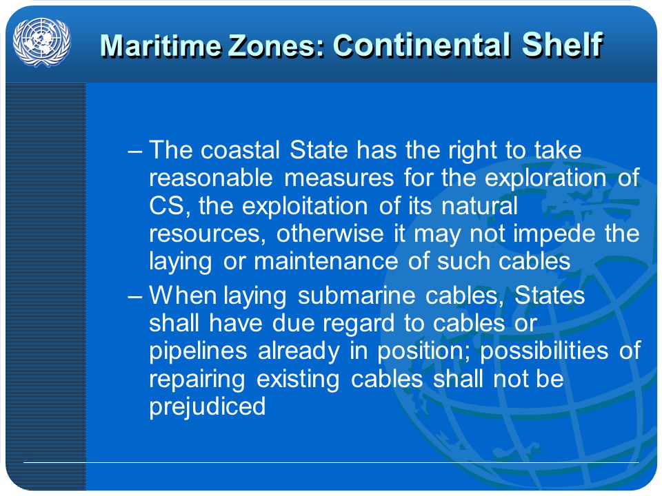 Maritime Zones: C ontinental Shelf –The coastal State has the right to take reasonable measures for the exploration of CS, the exploitation of its natural resources, otherwise it may not impede the laying or maintenance of such cables –When laying submarine cables, States shall have due regard to cables or pipelines already in position; possibilities of repairing existing cables shall not be prejudiced