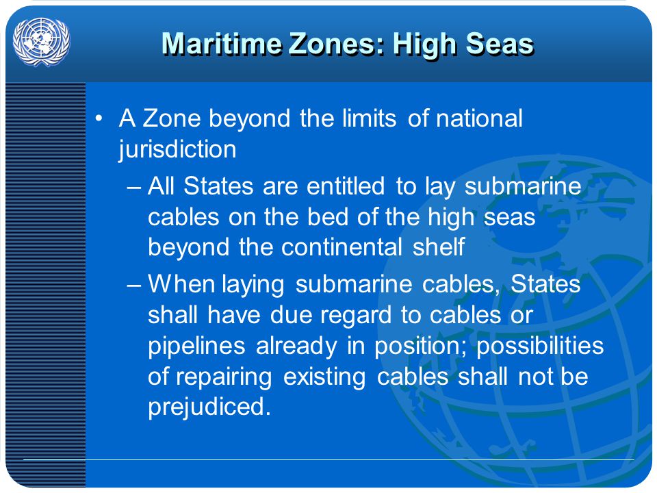 Maritime Zones: High Seas A Zone beyond the limits of national jurisdiction –All States are entitled to lay submarine cables on the bed of the high seas beyond the continental shelf –When laying submarine cables, States shall have due regard to cables or pipelines already in position; possibilities of repairing existing cables shall not be prejudiced.