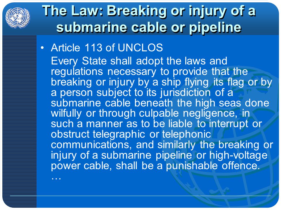 The Law: Breaking or injury of a submarine cable or pipeline Article 113 of UNCLOS Every State shall adopt the laws and regulations necessary to provide that the breaking or injury by a ship flying its flag or by a person subject to its jurisdiction of a submarine cable beneath the high seas done wilfully or through culpable negligence, in such a manner as to be liable to interrupt or obstruct telegraphic or telephonic communications, and similarly the breaking or injury of a submarine pipeline or high-voltage power cable, shall be a punishable offence.