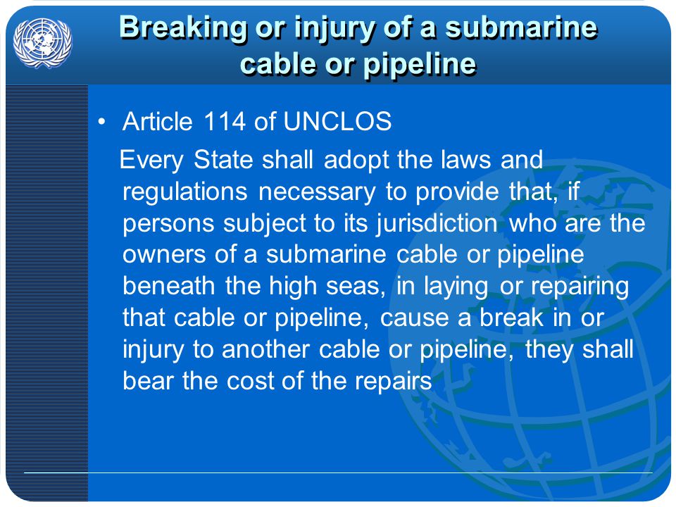 Breaking or injury of a submarine cable or pipeline Article 114 of UNCLOS Every State shall adopt the laws and regulations necessary to provide that, if persons subject to its jurisdiction who are the owners of a submarine cable or pipeline beneath the high seas, in laying or repairing that cable or pipeline, cause a break in or injury to another cable or pipeline, they shall bear the cost of the repairs