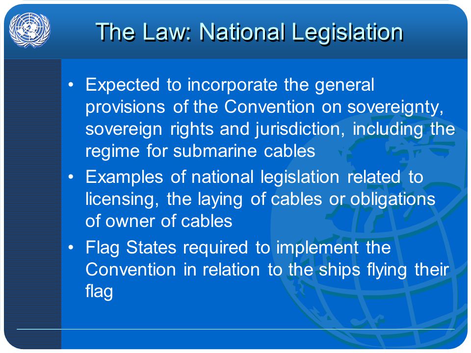 The Law: National Legislation Expected to incorporate the general provisions of the Convention on sovereignty, sovereign rights and jurisdiction, including the regime for submarine cables Examples of national legislation related to licensing, the laying of cables or obligations of owner of cables Flag States required to implement the Convention in relation to the ships flying their flag