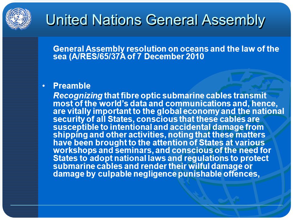 United Nations General Assembly General Assembly resolution on oceans and the law of the sea (A/RES/65/37A of 7 December 2010 Preamble Recognizing that fibre optic submarine cables transmit most of the world’s data and communications and, hence, are vitally important to the global economy and the national security of all States, conscious that these cables are susceptible to intentional and accidental damage from shipping and other activities, noting that these matters have been brought to the attention of States at various workshops and seminars, and conscious of the need for States to adopt national laws and regulations to protect submarine cables and render their wilful damage or damage by culpable negligence punishable offences,