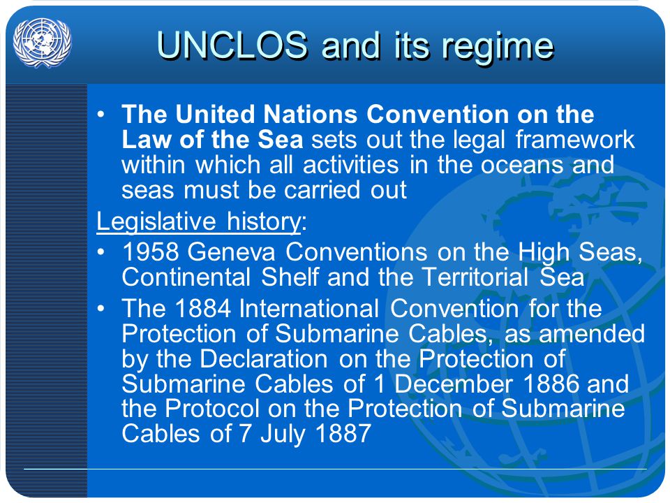 UNCLOS and its regime The United Nations Convention on the Law of the Sea sets out the legal framework within which all activities in the oceans and seas must be carried out Legislative history: 1958 Geneva Conventions on the High Seas, Continental Shelf and the Territorial Sea The 1884 International Convention for the Protection of Submarine Cables, as amended by the Declaration on the Protection of Submarine Cables of 1 December 1886 and the Protocol on the Protection of Submarine Cables of 7 July 1887
