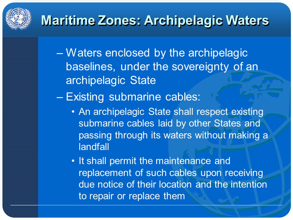 Maritime Zones: Archipelagic Waters –Waters enclosed by the archipelagic baselines, under the sovereignty of an archipelagic State –Existing submarine cables: An archipelagic State shall respect existing submarine cables laid by other States and passing through its waters without making a landfall It shall permit the maintenance and replacement of such cables upon receiving due notice of their location and the intention to repair or replace them