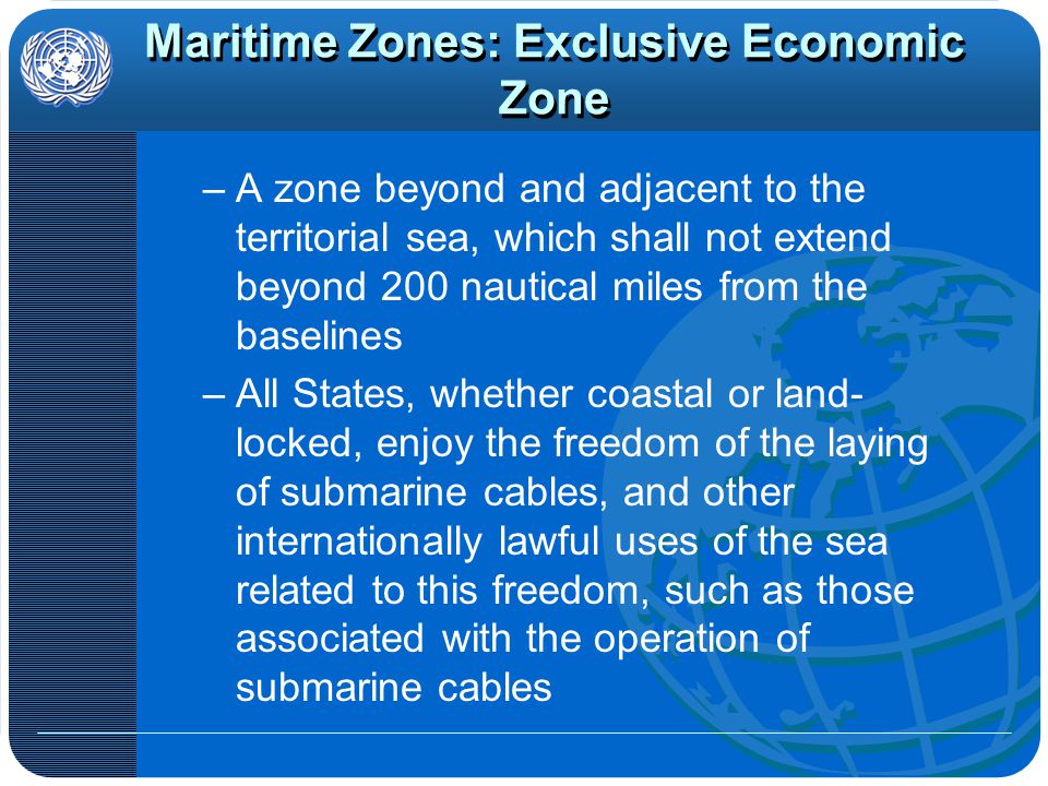 Maritime Zones: Exclusive Economic Zone –A zone beyond and adjacent to the territorial sea, which shall not extend beyond 200 nautical miles from the baselines –All States, whether coastal or land- locked, enjoy the freedom of the laying of submarine cables, and other internationally lawful uses of the sea related to this freedom, such as those associated with the operation of submarine cables